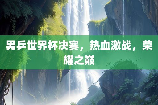 男乒世界杯决赛，热血激战，荣耀之巅