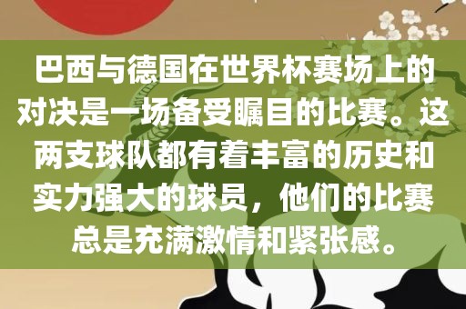 巴西与德国在世界杯赛场上的对决是一场备受瞩目的比赛。这两支球队都有着丰富的历史和实力强大的球员，他们的比赛总是充满激情和紧张感。