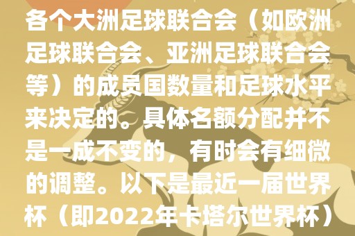 世界杯的名额分配通常是根据各个大洲足球联合会（如欧洲足球联合会、亚洲足球联合会等）的成员国数量和足球水平来决定的。具体名额分配并不是一成不变的，有时会有细微的调整。以下是最近一届世界杯（即2022年卡塔尔世界杯）各大洲的名额分配情况