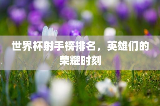 世界杯射手榜排漯河市盈旭机械设备有限公司名，英雄们的荣耀时刻