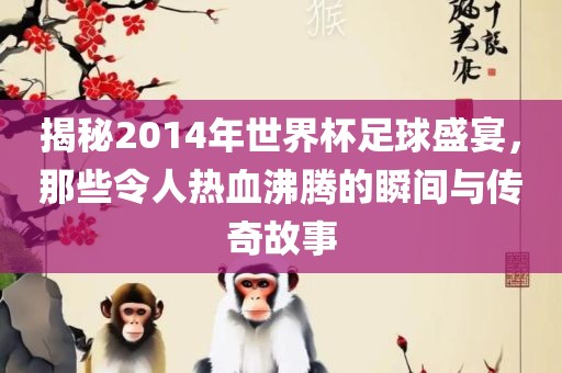 揭秘2014年世界杯足球盛宴，那些令人热血沸腾的瞬间与传奇故事