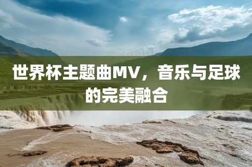 世界杯主题曲MV，音乐与足球的完美融合