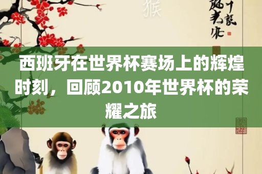 西班牙在世界杯赛场上的辉煌时刻，回顾2010年世界杯的荣耀之旅