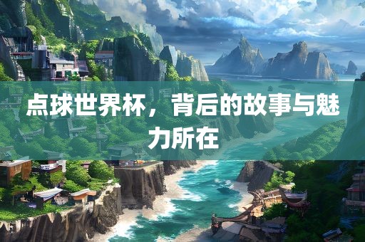 点球世界杯，背后的故事与魅力所在