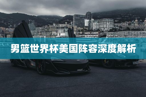 男篮世界杯美国阵容深度解析