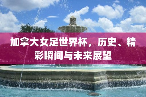 加拿大女足世界杯，历史、精彩瞬间与未来展望