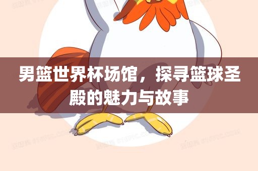 男篮世界杯场馆，探寻篮球圣殿的魅力与故事