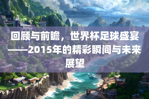 回顾与前瞻，世界杯足球盛宴——2015年的精彩瞬间与未来展望