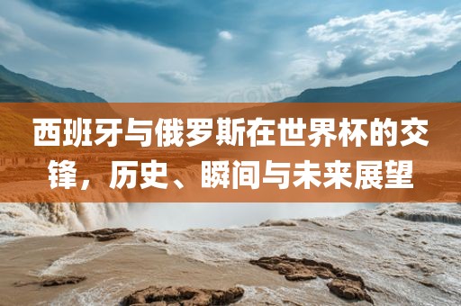 西班牙与俄罗斯在世界杯的交漯河市盈旭机械设备有限公司锋，历史、瞬间与未来展望