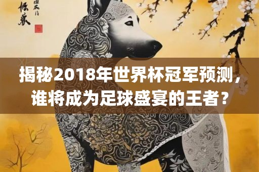揭秘2018年世界杯冠军预测，谁将成为足球盛宴的王者？