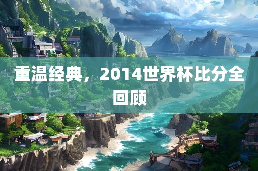 重温经典，2014世界杯比分全回顾