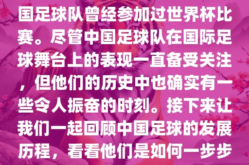 中国进过世界杯吗？是的，中国足球队曾经参加过世界杯比赛。尽管中国足球队在国际足球舞台上的表现一直备受关注，但他们的历史中也确实有一些令人振奋的时刻。接下来让我们一起回顾中国足球的发展历程，看看他们是如何一步步走向世界杯的。