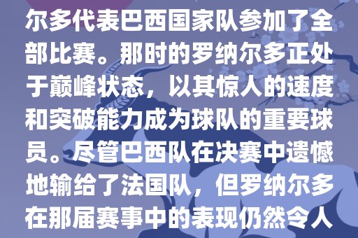在1998年法国世界杯上，罗纳尔多代表巴西国家队参加了全部比赛。那时的罗纳尔多正处于巅峰状态，以其惊人的速度和突破能力成为球队的重要球员。尽管巴西队在决赛中遗憾地输给了法国队，但罗纳尔多在那届赛事中的表现仍然令人瞩目。