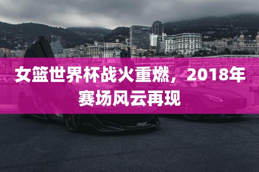 女篮世界杯战火重燃，2018年赛场风云再现