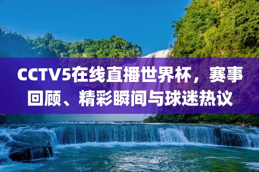 CCTV5在线直播世界杯，赛事回顾、精彩瞬间与球迷热议