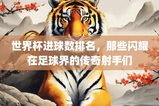 世界杯进球数排名，那些闪耀在足球界的传奇射手们