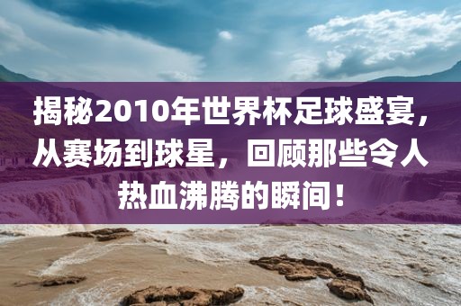 揭秘2010年世界杯足球盛宴，从赛场到球星，回顾那些令人热血沸腾的瞬间！
