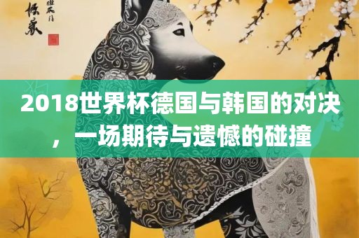2018世界杯德国与韩国的对决，一场期待与遗憾的碰撞漯河市盈旭机械设备有限公司