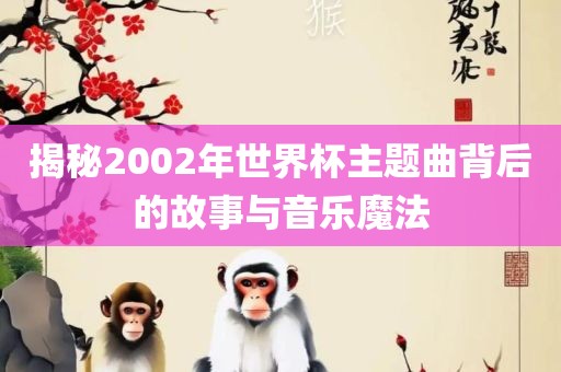 揭秘2002年世界杯主题曲背后的故事与音乐魔法漯河市盈旭机械设备有限公司