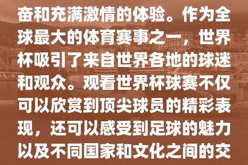 观看世界杯球赛是一种令人兴奋和充满激情的体验。作为全球最大的体育赛事之一，世界杯吸引了来自世界各地的球迷和观众。观看世界杯球赛不仅可以欣赏到顶尖球员的精彩表现，还可以感受到足球的魅力以及不同国家和文化之间的交流与碰撞。