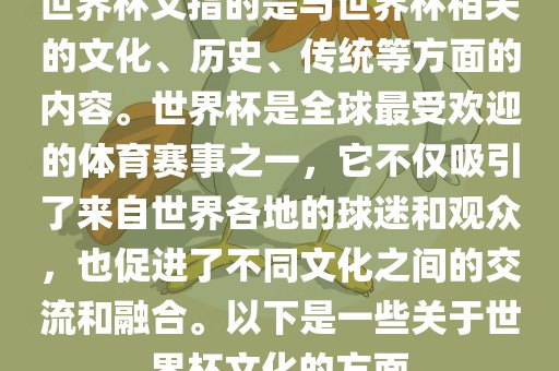 世界杯文指的是与世界杯相关的文化、历史、传统等方面的内容。世界杯是全球最受欢迎的体育赛事之一，它不仅吸引了来自世界各地的球迷和观众，也促进了不同文化之间的交流和融合。以下是一些关于世界杯文化的方面