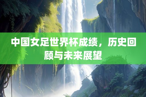 中国女足世界杯成绩，历史回顾与未来展望