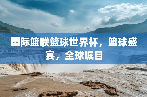 国际篮联篮球世界杯，篮球盛宴，全球瞩目
