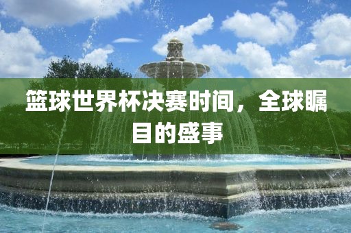 篮球世界杯决赛时间，全球瞩目的盛事