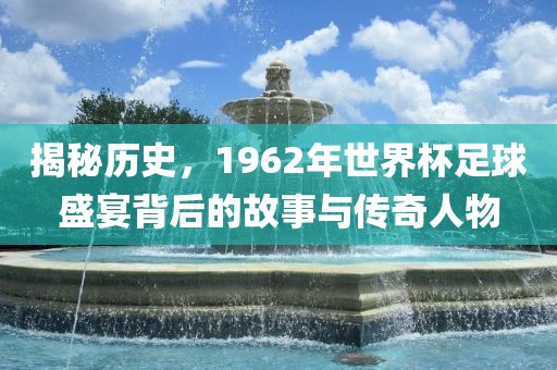 揭秘历史，1962年世界杯足球盛宴背后的故事与传奇人物