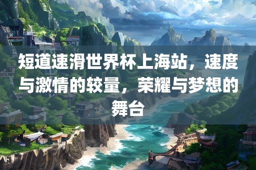 短道速滑世界杯上海站，速度与激情的较量，荣耀与梦想的舞台