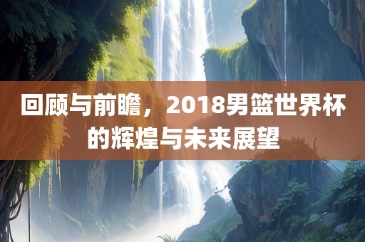 回顾与前瞻，2018男篮世界杯的辉煌与未来展望