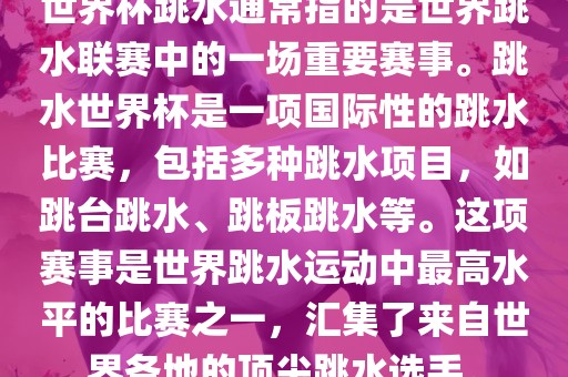 世界杯跳水通常指的是世界跳水联赛中的一场重要赛事。跳水世界杯是一项国际性的跳水比赛，包括多种跳水项目，如跳台跳水、跳板跳水等。这项赛事是世界跳水运动中最高水平的比赛之一，汇集了来自世界各地的顶尖跳水选手。