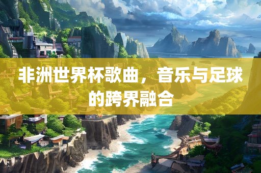 非洲世界杯歌曲，音乐与足球的跨界融合