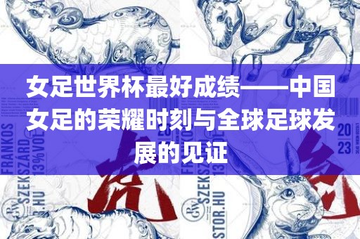 女足世界杯最好成绩——中国女足的荣耀时刻与全球足球发展的见证