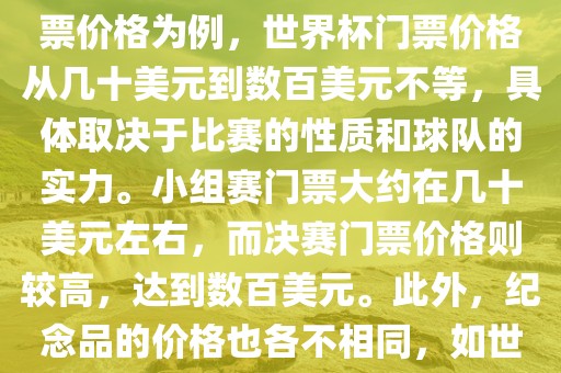 关于世界杯的价格，涉及的因素非常多，如门票价格、纪念品价格等都在不断变化。以门票价格为例，世界杯门票价格从几十美元到数百美元不等，具体取决于比赛的性质和球队的实力。小组赛门票大约在几十美元左右，而决赛门票价格则较高，达到数百美元。此外，纪念品的价格也各不相同，如世界杯纪念衫的价格大约在百元到千元不等。因此，无法给出确切的关于世界杯的价格。