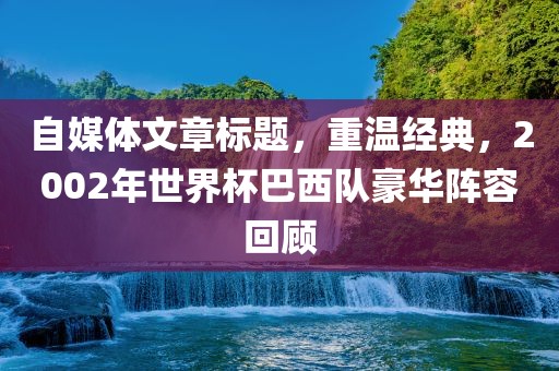 自媒体文章标题，重温经典，2002年世界杯巴西队豪华阵容回顾
