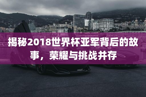 揭秘2018世界杯亚军背后的故事，荣耀与挑战并存