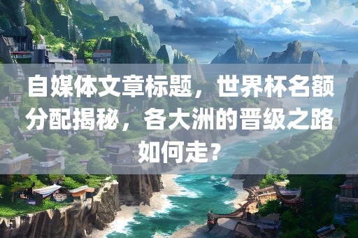 自媒体文章标题，世界杯名额分配揭秘，各大洲的晋级之路如何走？