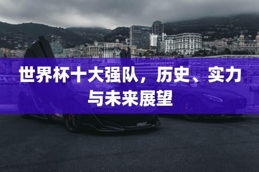 世界杯十大强队，历史、实力与未来展望