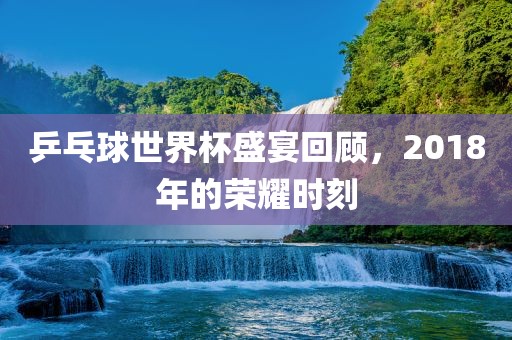 乒乓球世界杯盛宴回顾，2018年的荣耀时刻