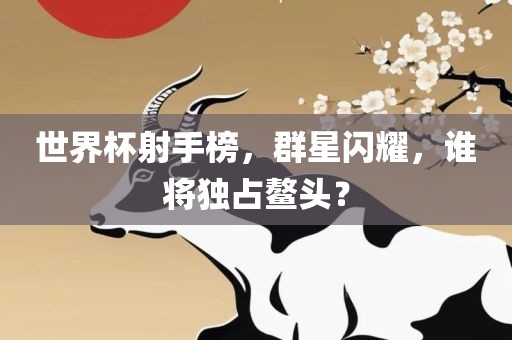 世界杯射手榜，群星闪耀，谁将独占鳌头？