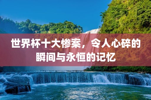 世界杯十大惨案，令人心碎的瞬间与永恒的记忆