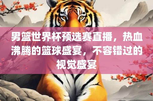 男篮世界杯预选赛直播，热血沸腾的篮球盛宴，不容错过的视觉盛宴