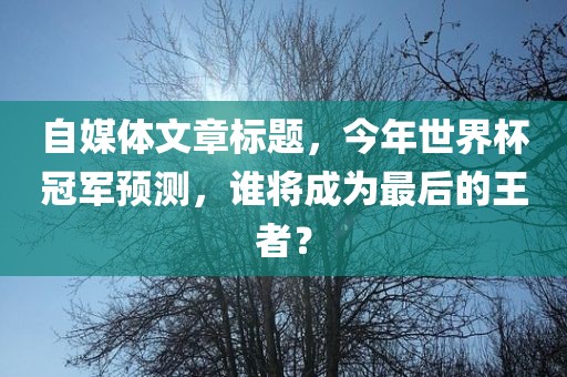 自媒体文章标题，今年世界杯冠军预测，谁将成为最后的王者？