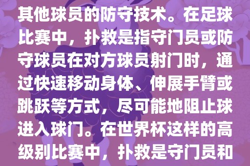关于世界杯的扑救，主要涉及到足球比赛中的守门员和一些其他球员的防守技术。在足球比赛中，扑救是指守门员或防守球员在对方球员射门时，通过快速移动身体、伸展手臂或跳跃等方式，尽可能地阻止球进入球门。在世界杯这样的高级别比赛中，扑救是守门员和其他球员必须掌握的重要技能之一。