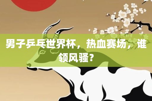 男子乒乓世界杯，热血赛场，谁领风骚？