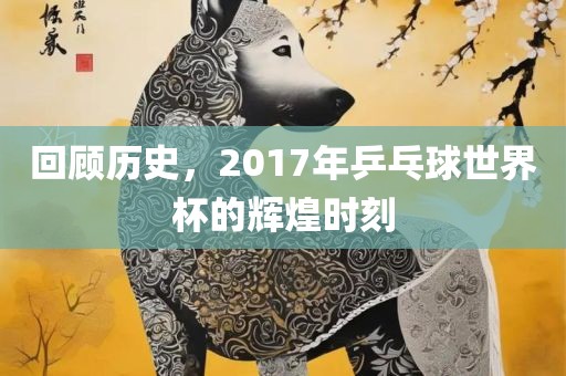 回顾历史，2017年乒乓球世界杯的辉煌时刻
