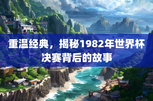 重温经典，揭秘1982年世界杯决赛背后的故事