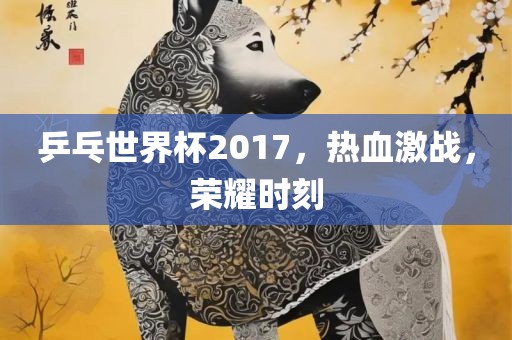 乒乓世界杯2017，热血激战，荣耀时刻