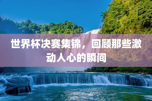 世界杯决赛集锦，回顾那些激动人心的瞬间